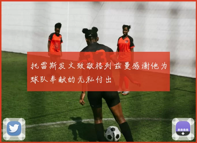 托雷斯发文致敬格列兹曼感谢他为球队奉献的无私付出
