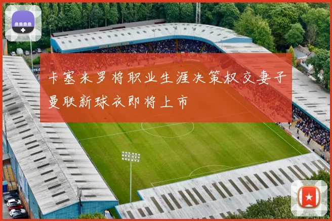 卡塞米罗将职业生涯决策权交妻子曼联新球衣即将上市
