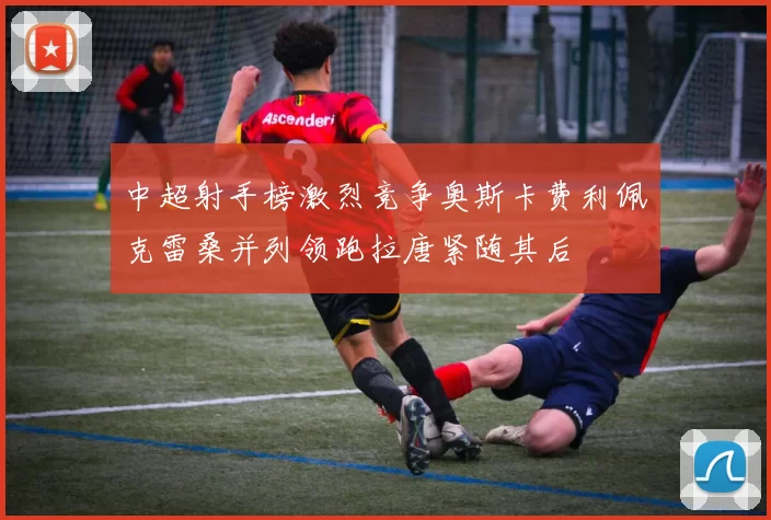 中超射手榜激烈竞争奥斯卡费利佩克雷桑并列领跑拉唐紧随其后