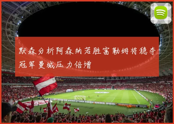 默森分析阿森纳若胜富勒姆将稳夺冠军曼城压力倍增