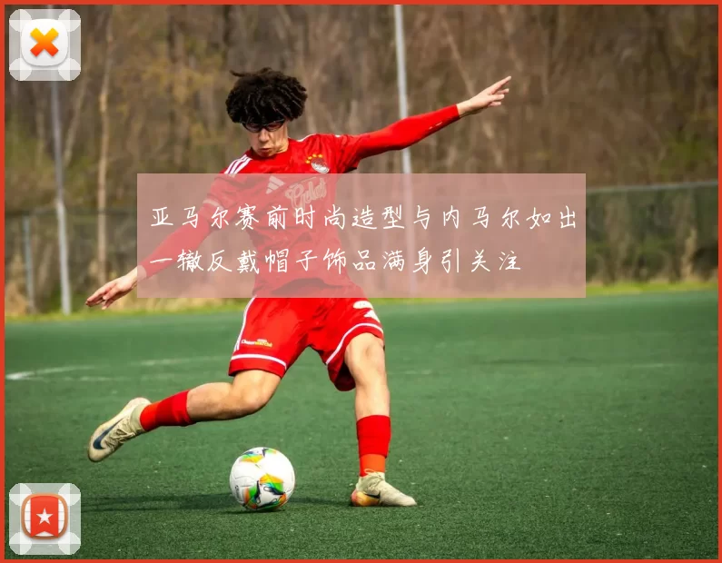 亚马尔赛前时尚造型与内马尔如出一辙反戴帽子饰品满身引关注