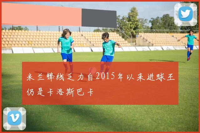 米兰锋线乏力自2015年以来进球王仍是卡洛斯巴卡