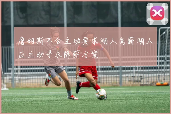 詹姆斯不会主动要求湖人高薪湖人应主动寻求降薪方案
