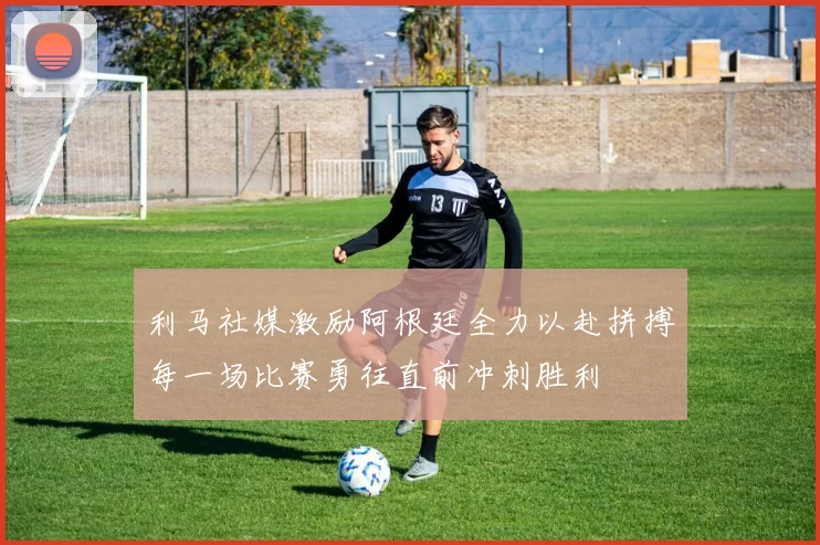 利马社媒激励阿根廷全力以赴拼搏每一场比赛勇往直前冲刺胜利