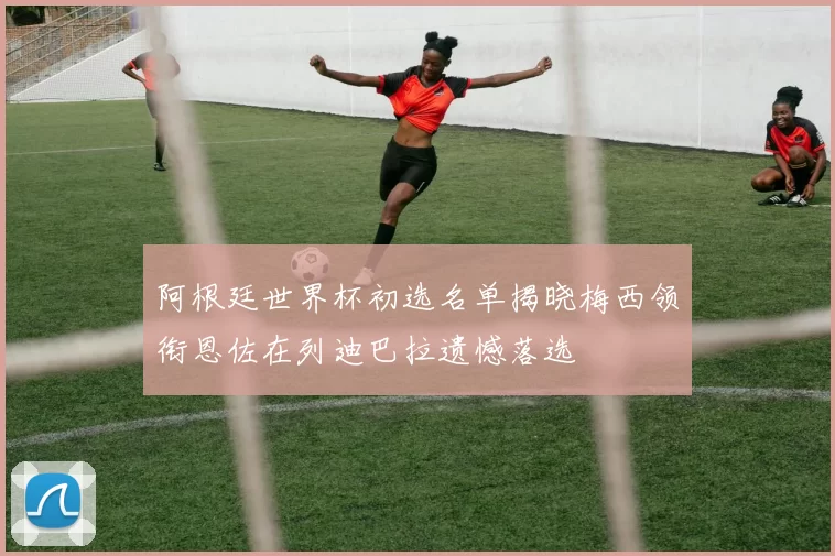 阿根廷世界杯初选名单揭晓梅西领衔恩佐在列迪巴拉遗憾落选