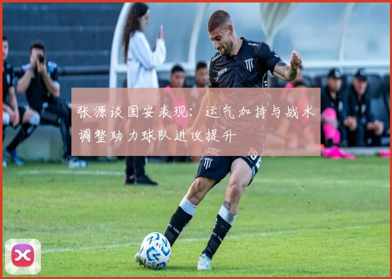 张源谈国安表现：运气加持与战术调整助力球队进攻提升