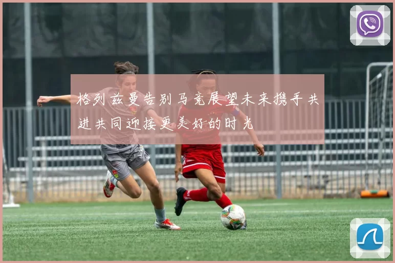 格列兹曼告别马竞展望未来携手共进共同迎接更美好的时光