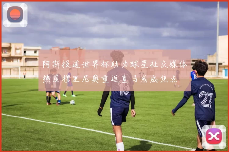 阿斯报道世界杯助力球星社交媒体热度穆里尼奥重返皇马或成焦点