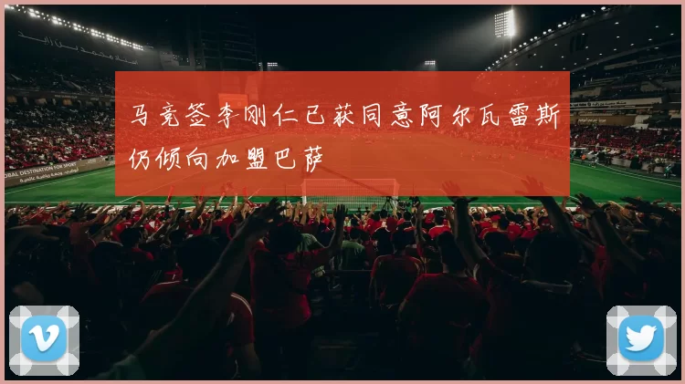 马竞签李刚仁已获同意阿尔瓦雷斯仍倾向加盟巴萨