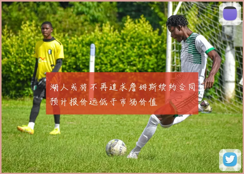 湖人或将不再追求詹姆斯续约合同预计报价远低于市场价值