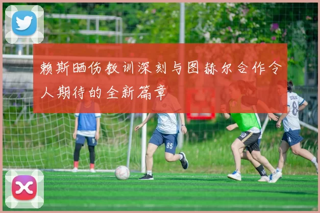 赖斯晒伤教训深刻与图赫尔合作令人期待的全新篇章
