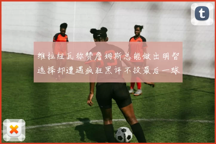 维拉纽瓦称赞詹姆斯总能做出明智选择却遭遇疯狂黑评不投最后一球