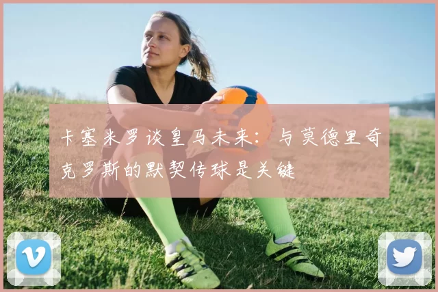卡塞米罗谈皇马未来：与莫德里奇克罗斯的默契传球是关键