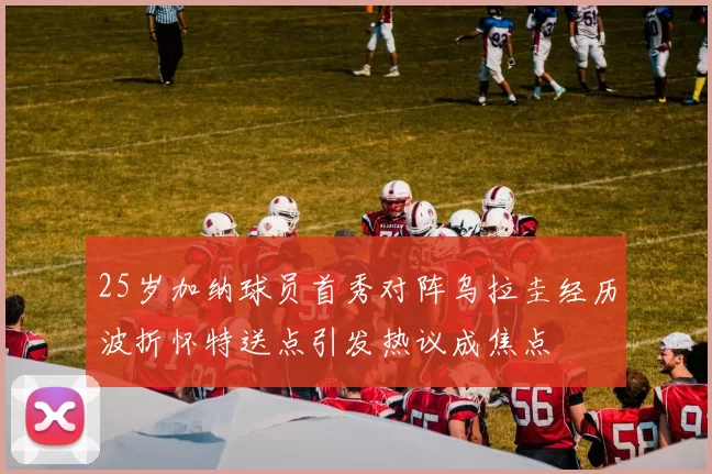 25岁加纳球员首秀对阵乌拉圭经历波折怀特送点引发热议成焦点