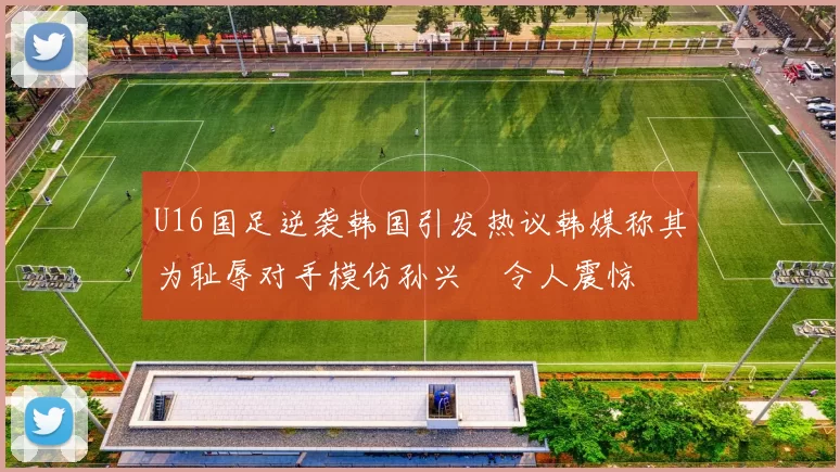 U16国足逆袭韩国引发热议韩媒称其为耻辱对手模仿孙兴慜令人震惊