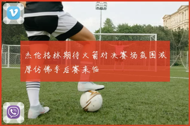 杰伦格林期待火箭对决赛场氛围浓厚仿佛季后赛来临