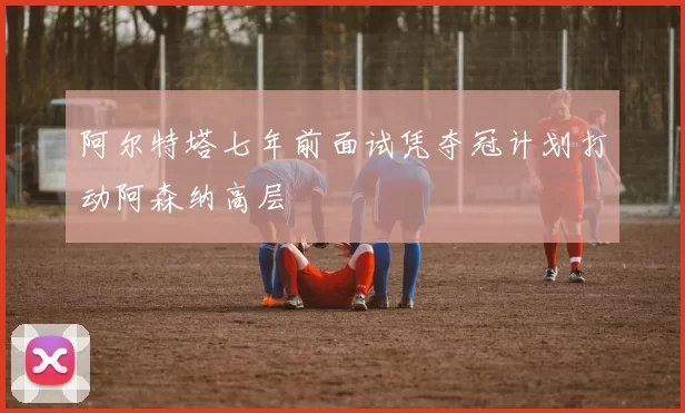 阿尔特塔七年前面试凭夺冠计划打动阿森纳高层