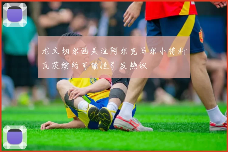 尤文切尔西关注阿尔克马尔小将科瓦茨续约可能性引发热议