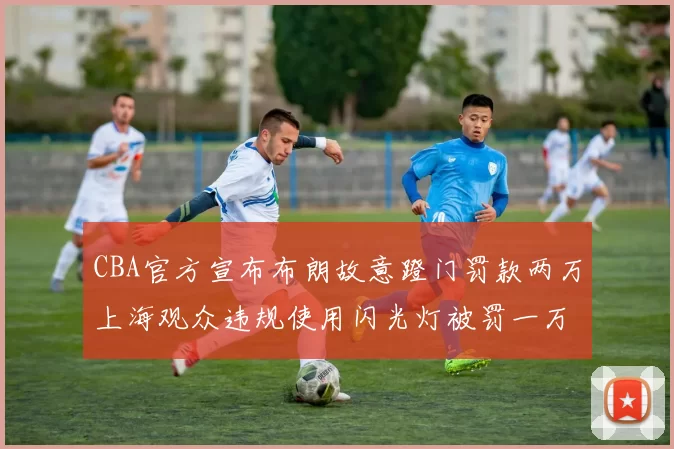 CBA官方宣布布朗故意蹬门罚款两万上海观众违规使用闪光灯被罚一万
