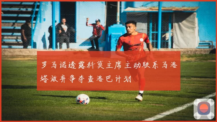 罗马诺透露科莫主席主动联系马洛塔放弃争夺查洛巴计划