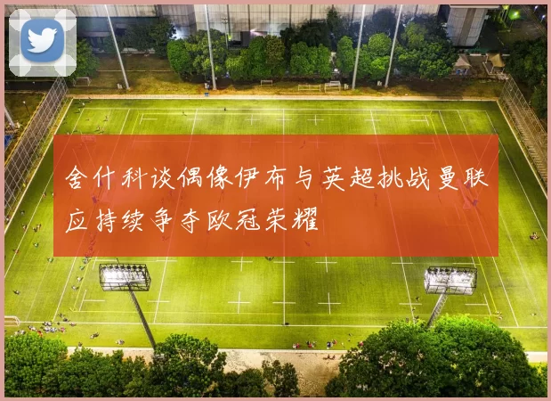 舍什科谈偶像伊布与英超挑战曼联应持续争夺欧冠荣耀