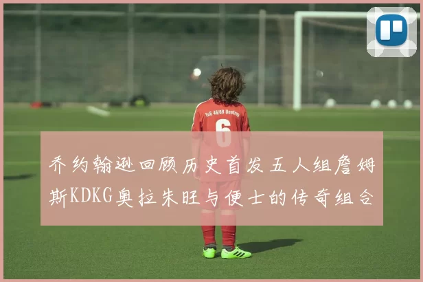 乔约翰逊回顾历史首发五人组詹姆斯KDKG奥拉朱旺与便士的传奇组合