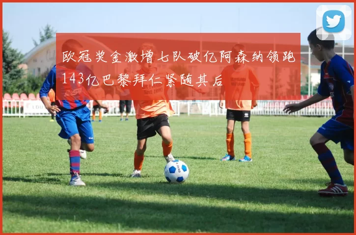 欧冠奖金激增七队破亿阿森纳领跑143亿巴黎拜仁紧随其后